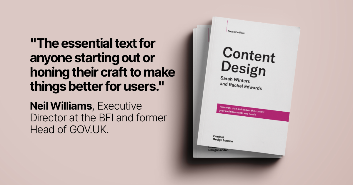 An image of the front cover of the second edition of Content Design. The cover is white with black letters and a pink banner.  The title "Content Design" is written in bold letters, the authors Sarah Winters and Rachel Edwards are written in smaller letter underneath.  The image alsp features a quote from Neil Williams Executive Director at the BFI and former Head of GOV.UK, that reads "The essential text for anyone starting out or honing their craft to make things better for users."